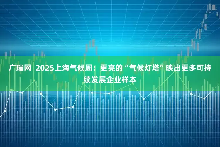 广瑞网  2025上海气候周：更亮的“气候灯塔”映出更多可持续发展企业样本