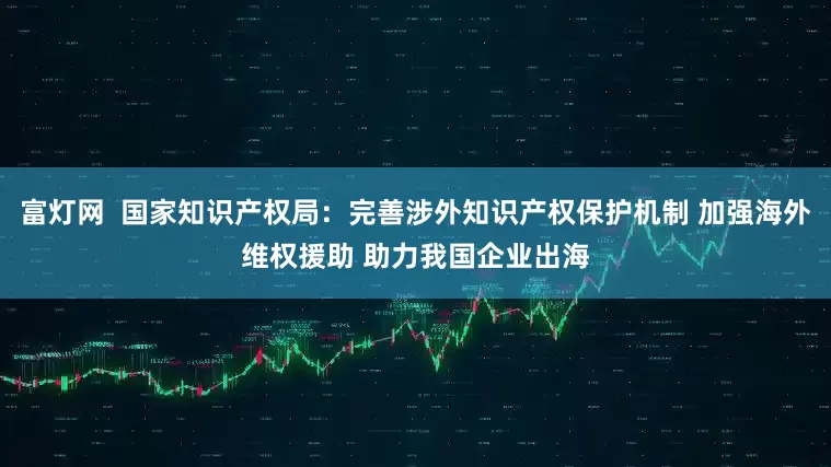 富灯网  国家知识产权局：完善涉外知识产权保护机制 加强海外维权援助 助力我国企业出海
