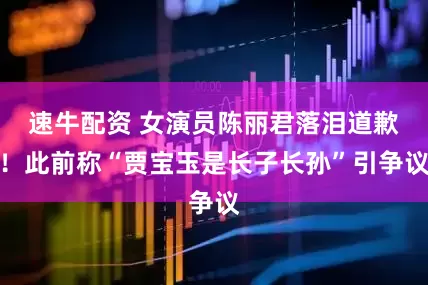 速牛配资 女演员陈丽君落泪道歉！此前称“贾宝玉是长子长孙”引争议