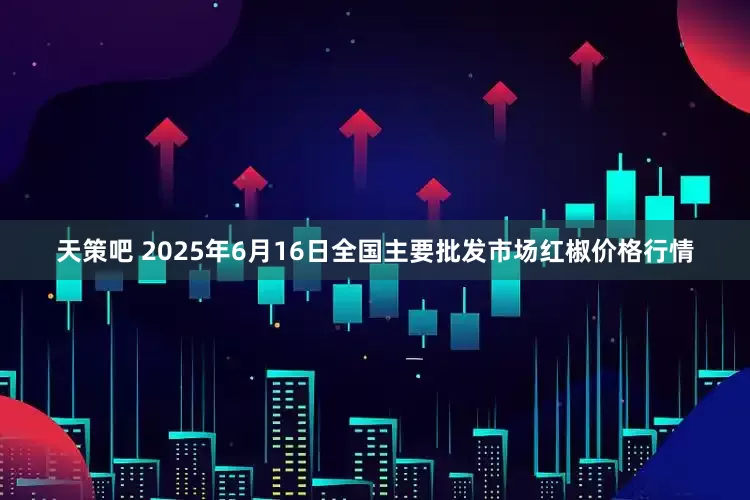 天策吧 2025年6月16日全国主要批发市场红椒价格行情