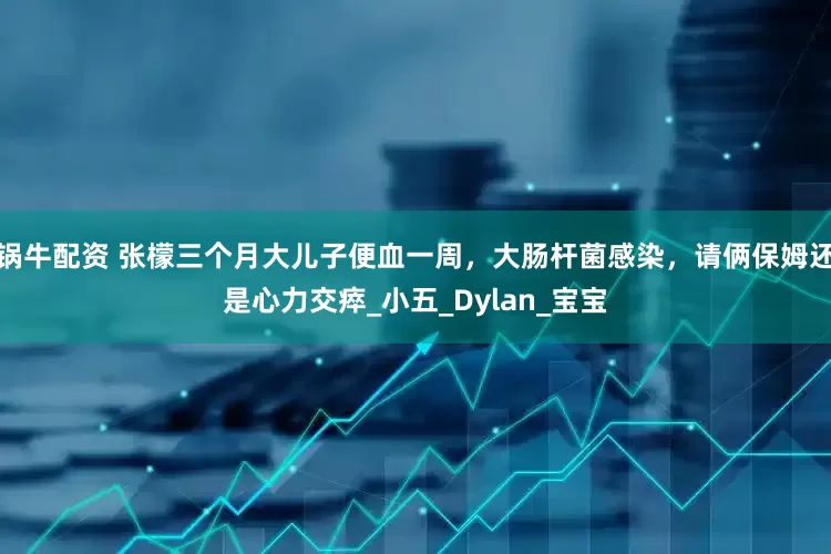 锅牛配资 张檬三个月大儿子便血一周，大肠杆菌感染，请俩保姆还是心力交瘁_小五_Dylan_宝宝
