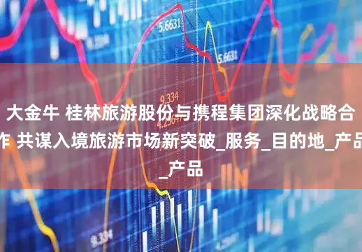 大金牛 桂林旅游股份与携程集团深化战略合作 共谋入境旅游市场新突破_服务_目的地_产品
