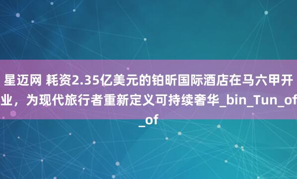 星迈网 耗资2.35亿美元的铂昕国际酒店在马六甲开业，为现代旅行者重新定义可持续奢华_bin_Tun_of