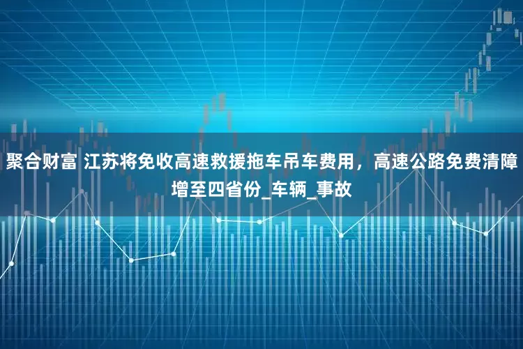 聚合财富 江苏将免收高速救援拖车吊车费用，高速公路免费清障增至四省份_车辆_事故
