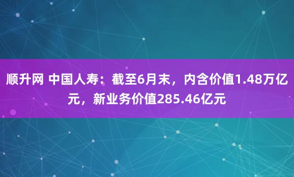 顺升网 中国人寿：截至6月末，内含价值1.48万亿元，新业务价值285.46亿元