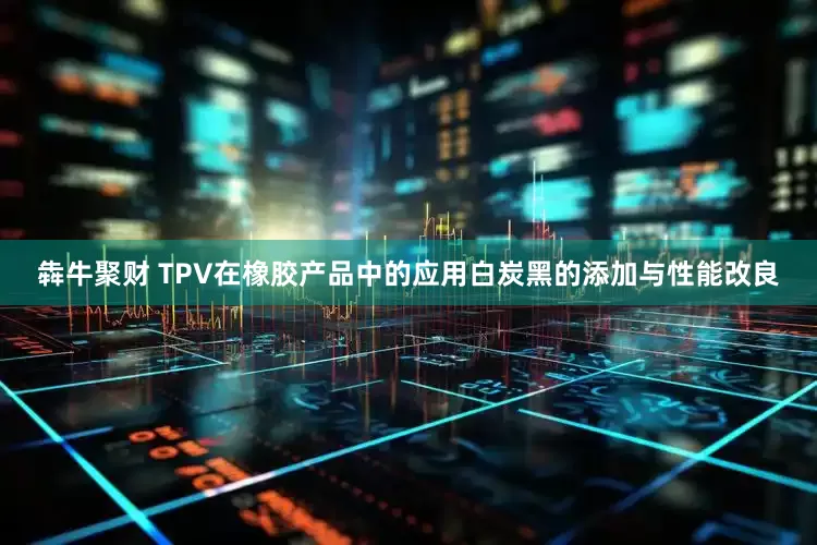 犇牛聚财 TPV在橡胶产品中的应用白炭黑的添加与性能改良
