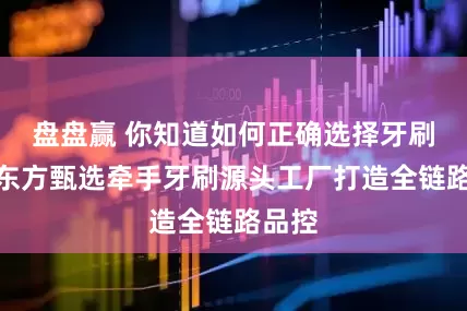 盘盘赢 你知道如何正确选择牙刷吗？东方甄选牵手牙刷源头工厂打造全链路品控