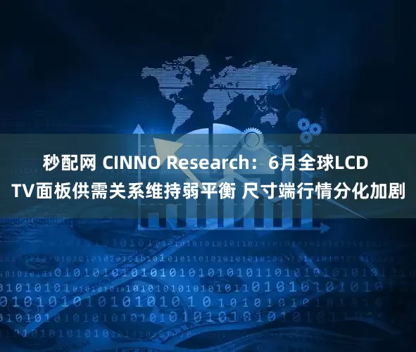 秒配网 CINNO Research：6月全球LCD TV面板供需关系维持弱平衡 尺寸端行情分化加剧