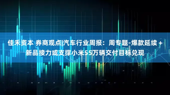 佳禾资本 券商观点|汽车行业周报：周专题-爆款延续＋新品接力或支撑小米55万辆交付目标兑现
