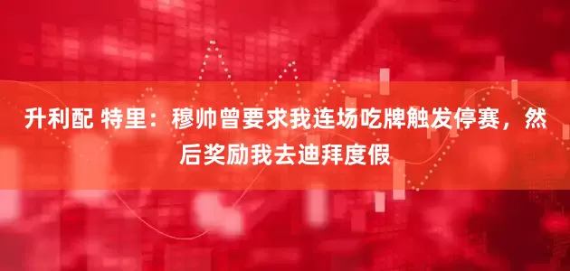 升利配 特里：穆帅曾要求我连场吃牌触发停赛，然后奖励我去迪拜度假